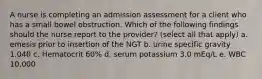 A nurse is completing an admission assessment for a client who has a small bowel obstruction. Which of the following findings should the nurse report to the provider? (select all that apply) a. emesis prior to insertion of the NGT b. urine specific gravity 1.040 c. Hematocrit 60% d. serum potassium 3.0 mEq/L e. WBC 10,000