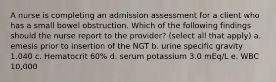 A nurse is completing an admission assessment for a client who has a small bowel obstruction. Which of the following findings should the nurse report to the provider? (select all that apply) a. emesis prior to insertion of the NGT b. urine specific gravity 1.040 c. Hematocrit 60% d. serum potassium 3.0 mEq/L e. WBC 10,000