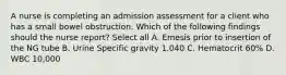 A nurse is completing an admission assessment for a client who has a small bowel obstruction. Which of the following findings should the nurse report? Select all A. Emesis prior to insertion of the NG tube B. Urine Specific gravity 1.040 C. Hematocrit 60% D. WBC 10,000