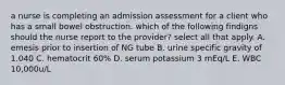 a nurse is completing an admission assessment for a client who has a small bowel obstruction. which of the following findigns should the nurse report to the provider? select all that apply. A. emesis prior to insertion of NG tube B. urine specific gravity of 1.040 C. hematocrit 60% D. serum potassium 3 mEq/L E. WBC 10,000u/L