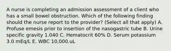 A nurse is completing an admission assessment of a client who has a small bowel obstruction. Which of the following finding should the nurse report to the provider? (Select all that apply) A. Profuse emesis prior to insertion of the nasogastric tube B. Urine specific gravity 1.040 C. Hematocrit 60% D. Serum potassium 3.0 mEq/L E. WBC 10,000.uL