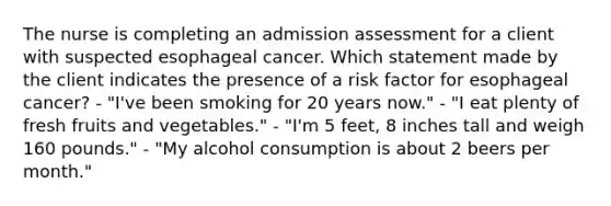 The nurse is completing an admission assessment for a client with suspected esophageal cancer. Which statement made by the client indicates the presence of a risk factor for esophageal cancer? - "I've been smoking for 20 years now." - "I eat plenty of fresh fruits and vegetables." - "I'm 5 feet, 8 inches tall and weigh 160 pounds." - "My alcohol consumption is about 2 beers per month."