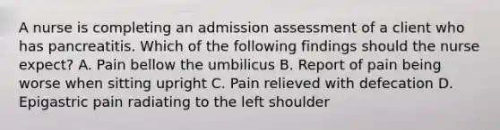 A nurse is completing an admission assessment of a client who has pancreatitis. Which of the following findings should the nurse expect? A. Pain bellow the umbilicus B. Report of pain being worse when sitting upright C. Pain relieved with defecation D. Epigastric pain radiating to the left shoulder