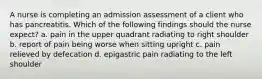 A nurse is completing an admission assessment of a client who has pancreatitis. Which of the following findings should the nurse expect? a. pain in the upper quadrant radiating to right shoulder b. report of pain being worse when sitting upright c. pain relieved by defecation d. epigastric pain radiating to the left shoulder