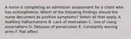 A nurse is completing an admission assessment for a client who has schizophrenia. Which of the following findings should the nurse document as positive symptoms? Select all that apply. A. Auditory hallucinations B. Lack of motivation C. Use of clang associations D. Delusion of persecution E. Constantly waving arms F. Flat affect