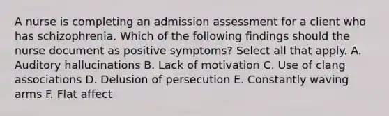 A nurse is completing an admission assessment for a client who has schizophrenia. Which of the following findings should the nurse document as positive symptoms? Select all that apply. A. Auditory hallucinations B. Lack of motivation C. Use of clang associations D. Delusion of persecution E. Constantly waving arms F. Flat affect