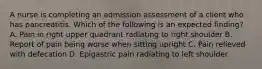 A nurse is completing an admission assessment of a client who has pancreatitis. Which of the following is an expected finding? A. Pain in right upper quadrant radiating to right shoulder B. Report of pain being worse when sitting upright C. Pain relieved with defecation D. Epigastric pain radiating to left shoulder