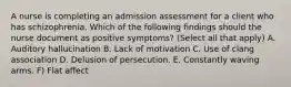 A nurse is completing an admission assessment for a client who has schizophrenia. Which of the following findings should the nurse document as positive symptoms? (Select all that apply) A. Auditory hallucination B. Lack of motivation C. Use of clang association D. Delusion of persecution. E. Constantly waving arms. F) Flat affect