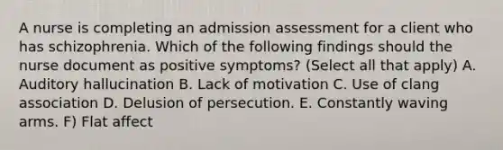 A nurse is completing an admission assessment for a client who has schizophrenia. Which of the following findings should the nurse document as positive symptoms? (Select all that apply) A. Auditory hallucination B. Lack of motivation C. Use of clang association D. Delusion of persecution. E. Constantly waving arms. F) Flat affect