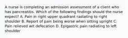 A nurse is completing an admission assessment of a client who has pancreatitis. Which of the following findings should the nurse expect? A. Pain in right upper quadrant radiating to right shoulder B. Report of pain being worse when sitting upright C. Pain relieved wit defecation D. Epigastric pain radiating to left shoulder