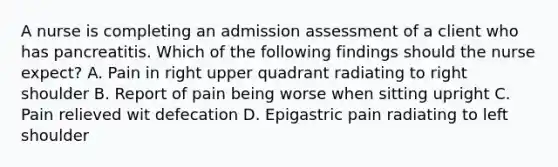 A nurse is completing an admission assessment of a client who has pancreatitis. Which of the following findings should the nurse expect? A. Pain in right upper quadrant radiating to right shoulder B. Report of pain being worse when sitting upright C. Pain relieved wit defecation D. Epigastric pain radiating to left shoulder