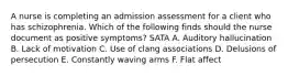 A nurse is completing an admission assessment for a client who has schizophrenia. Which of the following finds should the nurse document as positive symptoms? SATA A. Auditory hallucination B. Lack of motivation C. Use of clang associations D. Delusions of persecution E. Constantly waving arms F. Flat affect