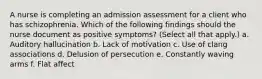 A nurse is completing an admission assessment for a client who has schizophrenia. Which of the following findings should the nurse document as positive symptoms? (Select all that apply.) a. Auditory hallucination b. Lack of motivation c. Use of clang associations d. Delusion of persecution e. Constantly waving arms f. Flat affect