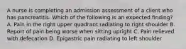 A nurse is completing an admission assessment of a client who has pancreatitis. Which of the following is an expected finding? A. Pain in the right upper quadrant radiating to right shoulder B. Report of pain being worse when sitting upright C. Pain relieved with defecation D. Epigastric pain radiating to left shoulder