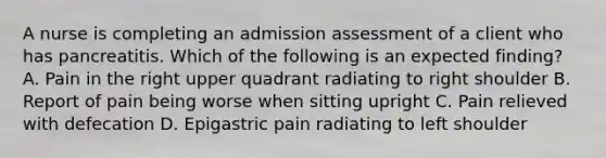 A nurse is completing an admission assessment of a client who has pancreatitis. Which of the following is an expected finding? A. Pain in the right upper quadrant radiating to right shoulder B. Report of pain being worse when sitting upright C. Pain relieved with defecation D. Epigastric pain radiating to left shoulder