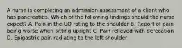 A nurse is completing an admission assessment of a client who has pancreatitis. Which of the following findings should the nurse expect? A. Pain in the UQ rating to the shoulder B. Report of pain being worse when sitting upright C. Pain relieved with defecation D. Epigastric pain radiating to the left shoulder