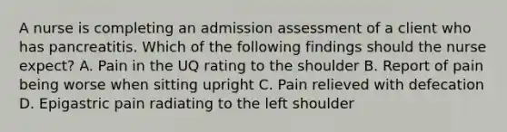 A nurse is completing an admission assessment of a client who has pancreatitis. Which of the following findings should the nurse expect? A. Pain in the UQ rating to the shoulder B. Report of pain being worse when sitting upright C. Pain relieved with defecation D. Epigastric pain radiating to the left shoulder