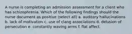 A nurse is completing an admission assessment for a client who has schizophrenia. Which of the following findings should the nurse document as positive (select all) a. auditory hallucinations b. lack of motivation c. use of clang associations d. delusion of persecution e. constantly waving arms f. flat affect.