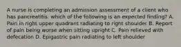 A nurse is completing an admission assessment of a client who has pancreatitis. which of the following is an expected finding? A. Pain in right upper quadrant radiating to right shoulder B. Report of pain being worse when sitting upright C. Pain relieved with defecation D. Epigastric pain radiating to left shoulder