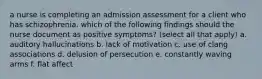 a nurse is completing an admission assessment for a client who has schizophrenia. which of the following findings should the nurse document as positive symptoms? (select all that apply) a. auditory hallucinations b. lack of motivation c. use of clang associations d. delusion of persecution e. constantly waving arms f. flat affect