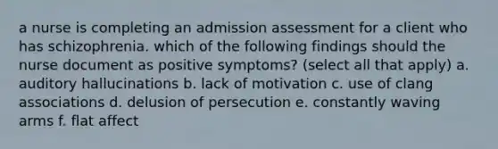 a nurse is completing an admission assessment for a client who has schizophrenia. which of the following findings should the nurse document as positive symptoms? (select all that apply) a. auditory hallucinations b. lack of motivation c. use of clang associations d. delusion of persecution e. constantly waving arms f. flat affect