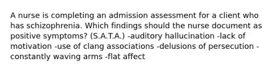 A nurse is completing an admission assessment for a client who has schizophrenia. Which findings should the nurse document as positive symptoms? (S.A.T.A.) -auditory hallucination -lack of motivation -use of clang associations -delusions of persecution -constantly waving arms -flat affect