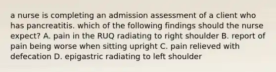 a nurse is completing an admission assessment of a client who has pancreatitis. which of the following findings should the nurse expect? A. pain in the RUQ radiating to right shoulder B. report of pain being worse when sitting upright C. pain relieved with defecation D. epigastric radiating to left shoulder