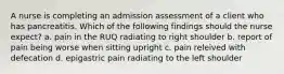 A nurse is completing an admission assessment of a client who has pancreatitis. Which of the following findings should the nurse expect? a. pain in the RUQ radiating to right shoulder b. report of pain being worse when sitting upright c. pain releived with defecation d. epigastric pain radiating to the left shoulder