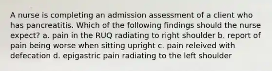 A nurse is completing an admission assessment of a client who has pancreatitis. Which of the following findings should the nurse expect? a. pain in the RUQ radiating to right shoulder b. report of pain being worse when sitting upright c. pain releived with defecation d. epigastric pain radiating to the left shoulder