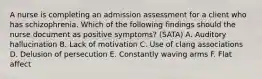 A nurse is completing an admission assessment for a client who has schizophrenia. Which of the following findings should the nurse document as positive symptoms? (SATA) A. Auditory hallucination B. Lack of motivation C. Use of clang associations D. Delusion of persecution E. Constantly waving arms F. Flat affect