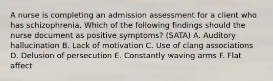 A nurse is completing an admission assessment for a client who has schizophrenia. Which of the following findings should the nurse document as positive symptoms? (SATA) A. Auditory hallucination B. Lack of motivation C. Use of clang associations D. Delusion of persecution E. Constantly waving arms F. Flat affect