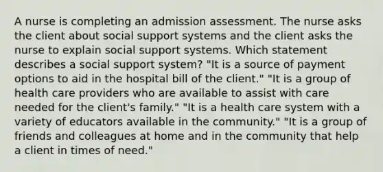 A nurse is completing an admission assessment. The nurse asks the client about social support systems and the client asks the nurse to explain social support systems. Which statement describes a social support system? "It is a source of payment options to aid in the hospital bill of the client." "It is a group of health care providers who are available to assist with care needed for the client's family." "It is a health care system with a variety of educators available in the community." "It is a group of friends and colleagues at home and in the community that help a client in times of need."