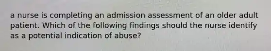 a nurse is completing an admission assessment of an older adult patient. Which of the following findings should the nurse identify as a potential indication of abuse?