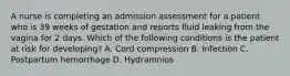 A nurse is completing an admission assessment for a patient who is 39 weeks of gestation and reports fluid leaking from the vagina for 2 days. Which of the following conditions is the patient at risk for developing? A. Cord compression B. Infection C. Postpartum hemorrhage D. Hydramnios