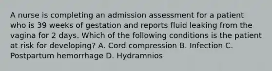 A nurse is completing an admission assessment for a patient who is 39 weeks of gestation and reports fluid leaking from the vagina for 2 days. Which of the following conditions is the patient at risk for developing? A. Cord compression B. Infection C. Postpartum hemorrhage D. Hydramnios