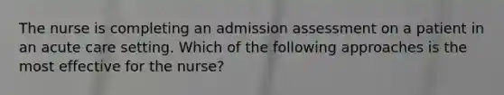 The nurse is completing an admission assessment on a patient in an acute care setting. Which of the following approaches is the most effective for the nurse?