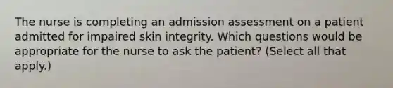 The nurse is completing an admission assessment on a patient admitted for impaired skin integrity. Which questions would be appropriate for the nurse to ask the patient? (Select all that apply.)