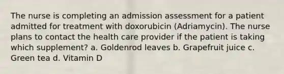 The nurse is completing an admission assessment for a patient admitted for treatment with doxorubicin (Adriamycin). The nurse plans to contact the health care provider if the patient is taking which supplement? a. Goldenrod leaves b. Grapefruit juice c. Green tea d. Vitamin D