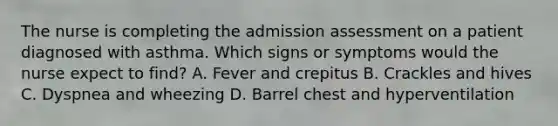 The nurse is completing the admission assessment on a patient diagnosed with asthma. Which signs or symptoms would the nurse expect to find? A. Fever and crepitus B. Crackles and hives C. Dyspnea and wheezing D. Barrel chest and hyperventilation