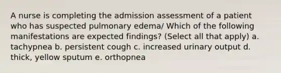 A nurse is completing the admission assessment of a patient who has suspected pulmonary edema/ Which of the following manifestations are expected findings? (Select all that apply) a. tachypnea b. persistent cough c. increased urinary output d. thick, yellow sputum e. orthopnea