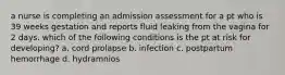 a nurse is completing an admission assessment for a pt who is 39 weeks gestation and reports fluid leaking from the vagina for 2 days. which of the following conditions is the pt at risk for developing? a. cord prolapse b. infection c. postpartum hemorrhage d. hydramnios