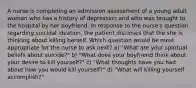 A nurse is completing an admission assessment of a young adult woman who has a history of depression and who was brought to the hospital by her boyfriend. In response to the nurse's question regarding suicidal ideation, the patient discloses that the she is thinking about killing herself. Which question would be most appropriate for the nurse to ask next? a) "What are your spiritual beliefs about suicide?" b) "What does your boyfriend think about your desire to kill yourself?" c) "What thoughts have you had about how you would kill yourself?" d) "What will killing yourself accomplish?"