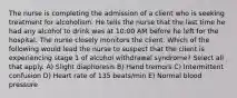 The nurse is completing the admission of a client who is seeking treatment for alcoholism. He tells the nurse that the last time he had any alcohol to drink was at 10:00 AM before he left for the hospital. The nurse closely monitors the client. Which of the following would lead the nurse to suspect that the client is experiencing stage 1 of alcohol withdrawal syndrome? Select all that apply. A) Slight diaphoresis B) Hand tremors C) Intermittent confusion D) Heart rate of 135 beats/min E) Normal blood pressure