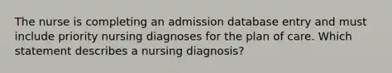 The nurse is completing an admission database entry and must include priority nursing diagnoses for the plan of care. Which statement describes a nursing diagnosis?