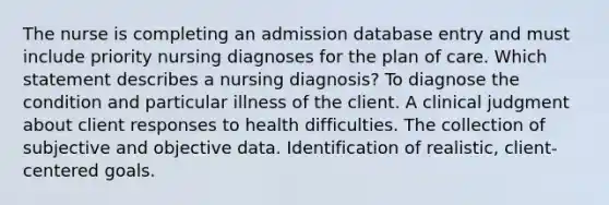 The nurse is completing an admission database entry and must include priority nursing diagnoses for the plan of care. Which statement describes a nursing diagnosis? To diagnose the condition and particular illness of the client. A clinical judgment about client responses to health difficulties. The collection of subjective and objective data. Identification of realistic, client-centered goals.