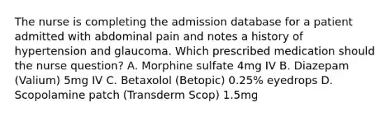 The nurse is completing the admission database for a patient admitted with abdominal pain and notes a history of hypertension and glaucoma. Which prescribed medication should the nurse question? A. Morphine sulfate 4mg IV B. Diazepam (Valium) 5mg IV C. Betaxolol (Betopic) 0.25% eyedrops D. Scopolamine patch (Transderm Scop) 1.5mg