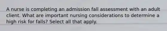 A nurse is completing an admission fall assessment with an adult client. What are important nursing considerations to determine a high risk for falls? Select all that apply.