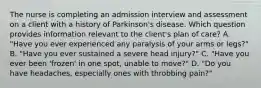 The nurse is completing an admission interview and assessment on a client with a history of Parkinson's disease. Which question provides information relevant to the client's plan of care? A. "Have you ever experienced any paralysis of your arms or legs?" B. "Have you ever sustained a severe head injury?" C. "Have you ever been 'frozen' in one spot, unable to move?" D. "Do you have headaches, especially ones with throbbing pain?"