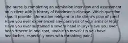 The nurse is completing an admission interview and assessment on a client with a history of Parkinson's disease. Which question should provide information relevant to the client's plan of care? Have you ever experienced any paralysis of your arms or legs? Have you ever sustained a severe head injury? Have you ever been 'frozen' in one spot, unable to move? Do you have headaches, especially ones with throbbing pain?