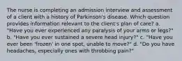 The nurse is completing an admission interview and assessment of a client with a history of Parkinson's disease. Which question provides information relevant to the client's plan of care? a. "Have you ever experienced any paralysis of your arms or legs?" b. "Have you ever sustained a severe head injury?" c. "Have you ever been 'frozen' in one spot, unable to move?" d. "Do you have headaches, especially ones with throbbing pain?"